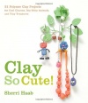 Clay So Cute!: 21 Polymer Clay Projects for Cool Charms, Itty-Bitty Animals, and Tiny Treasures