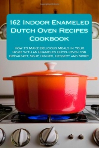 162 Indoor Enameled Dutch Oven Recipes Cookbook: How to Make Delicious Meals in Your Home with an Enameled Dutch Oven for Breakfast, Soup, Dinner, Dessert and More!